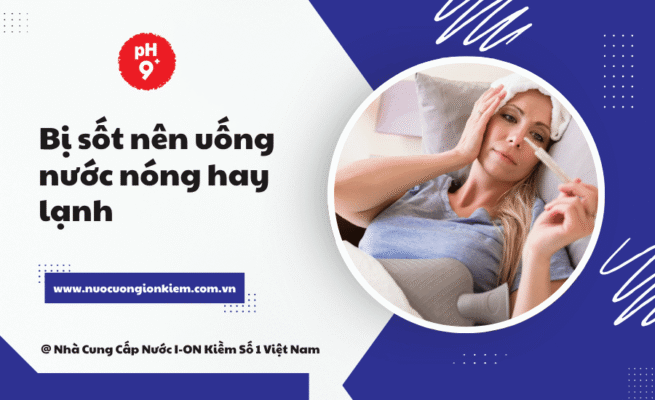 Bị sốt nên uống nước nóng hay lạnh? 7 Lý do giúp bạn chọn đúng
