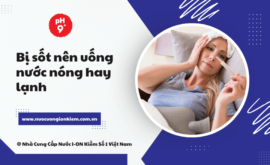 Bị sốt nên uống nước nóng hay lạnh? 7 Lý do giúp bạn chọn đúng