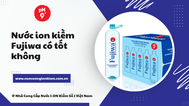 Nước ion kiềm Fujiwa có tốt không? Trải nghiệm thực tế và đánh giá